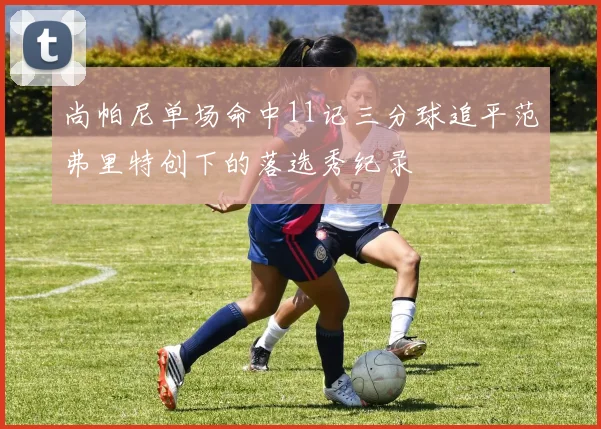尚帕尼单场命中11记三分球追平范弗里特创下的落选秀纪录