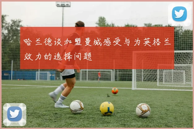 哈兰德谈加盟曼城感受与为英格兰效力的选择问题