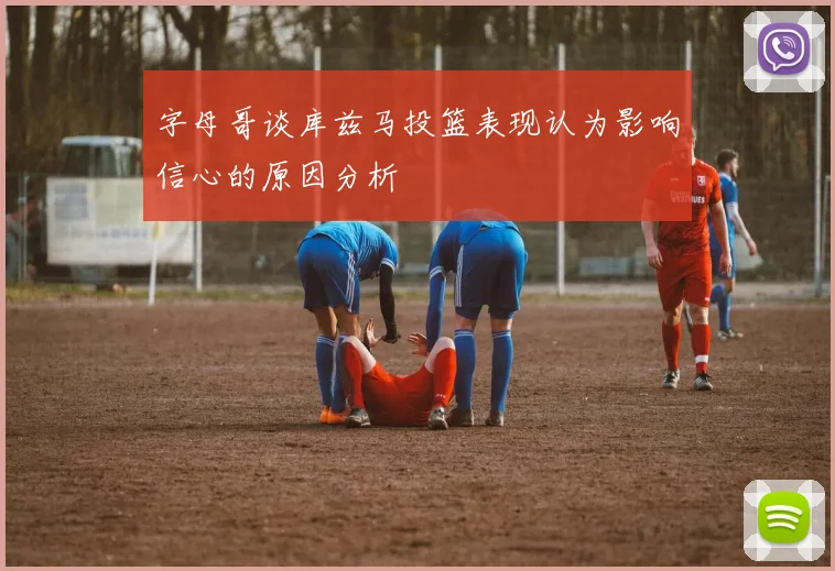 字母哥谈库兹马投篮表现认为影响信心的原因分析
