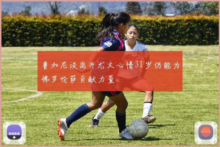鲁加尼谈离开尤文心情31岁仍能为佛罗伦萨贡献力量