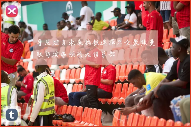 鲁尼坦言未来执教选择只会聚焦曼联与埃弗顿两大俱乐部
