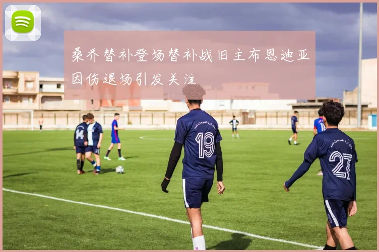 桑乔替补登场替补战旧主布恩迪亚因伤退场引发关注