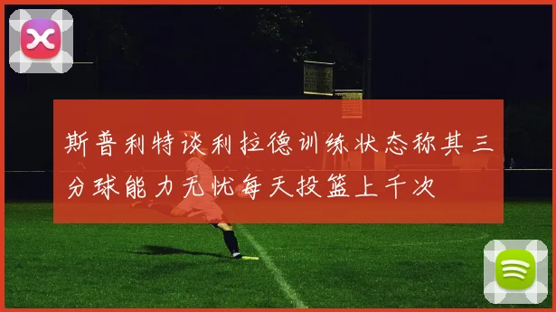 斯普利特谈利拉德训练状态称其三分球能力无忧每天投篮上千次