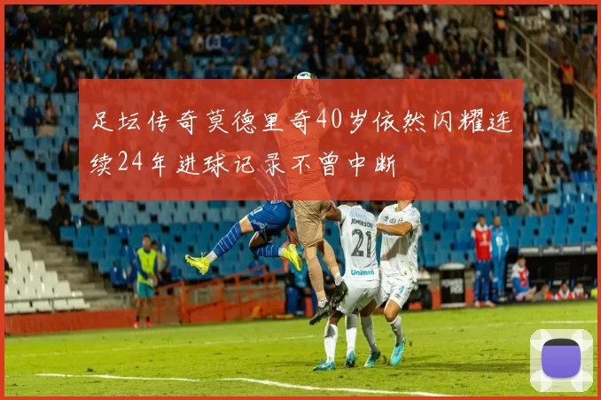 足坛传奇莫德里奇40岁依然闪耀连续24年进球记录不曾中断