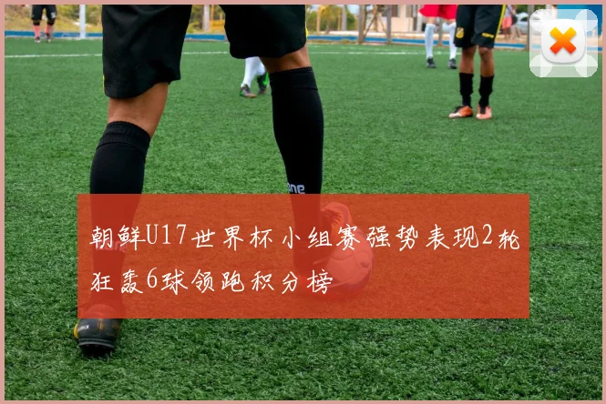 朝鲜U17世界杯小组赛强势表现2轮狂轰6球领跑积分榜