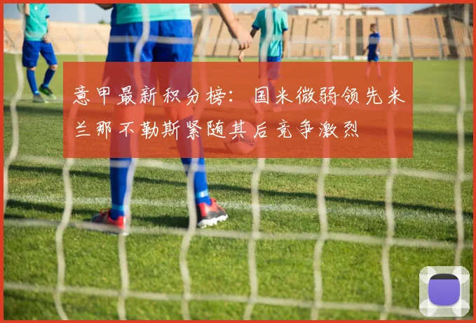 意甲最新积分榜：国米微弱领先米兰那不勒斯紧随其后竞争激烈