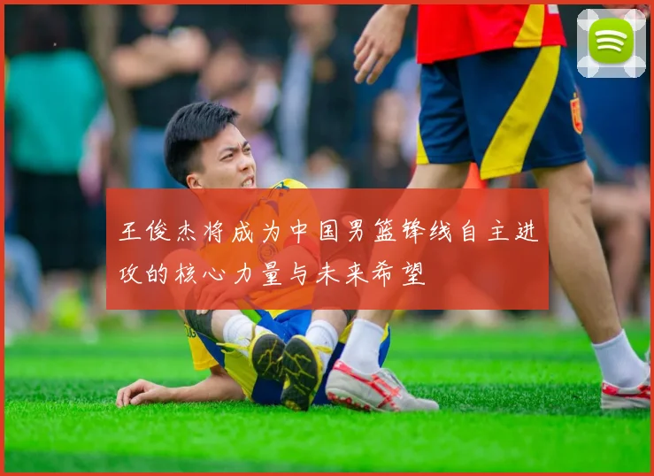 王俊杰将成为中国男篮锋线自主进攻的核心力量与未来希望