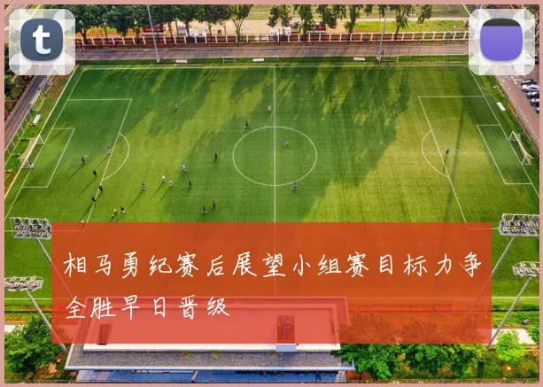 相马勇纪赛后展望小组赛目标力争全胜早日晋级
