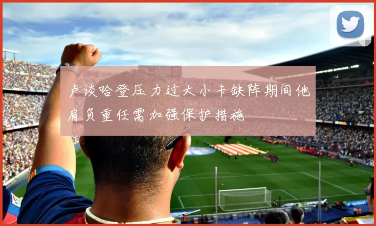 卢谈哈登压力过大小卡缺阵期间他肩负重任需加强保护措施