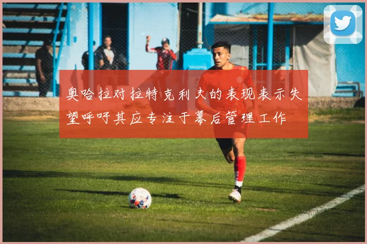 奥哈拉对拉特克利夫的表现表示失望呼吁其应专注于幕后管理工作