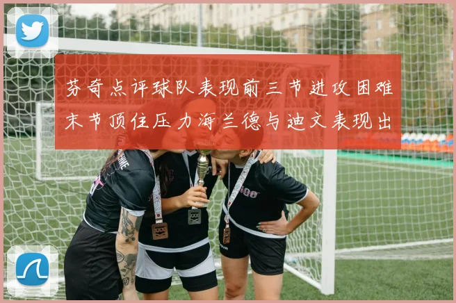 芬奇点评球队表现前三节进攻困难末节顶住压力海兰德与迪文表现出色