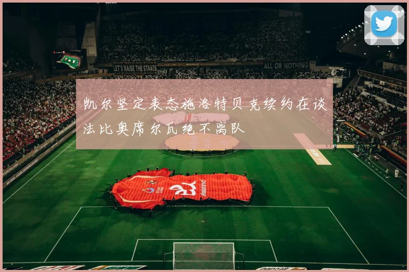 凯尔坚定表态施洛特贝克续约在谈法比奥席尔瓦绝不离队