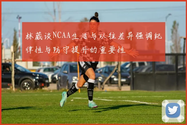 林葳谈NCAA生活与以往差异强调纪律性与防守提升的重要性