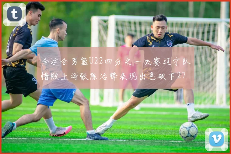 全运会男篮U22四分之一决赛辽宁队惜败上海张陈治锋表现出色砍下27分23篮板5盖帽