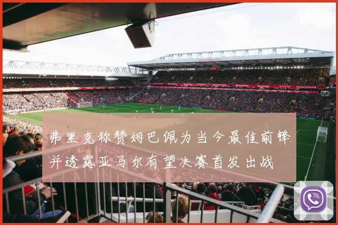 弗里克称赞姆巴佩为当今最佳前锋并透露亚马尔有望决赛首发出战