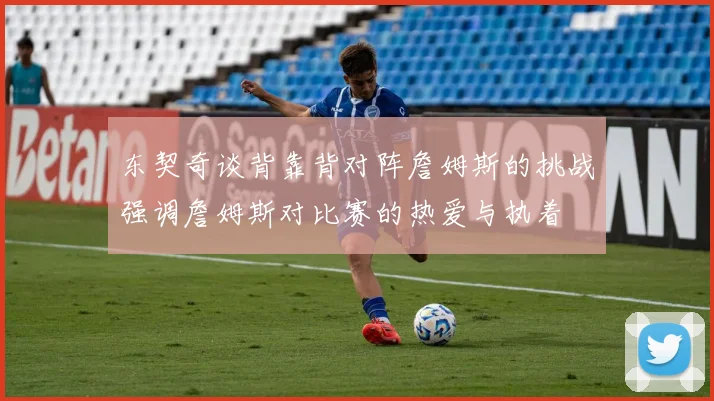 东契奇谈背靠背对阵詹姆斯的挑战强调詹姆斯对比赛的热爱与执着