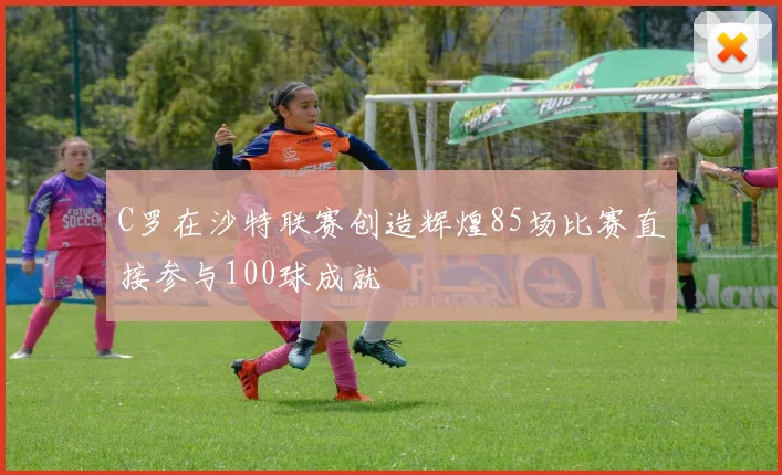 C罗在沙特联赛创造辉煌85场比赛直接参与100球成就