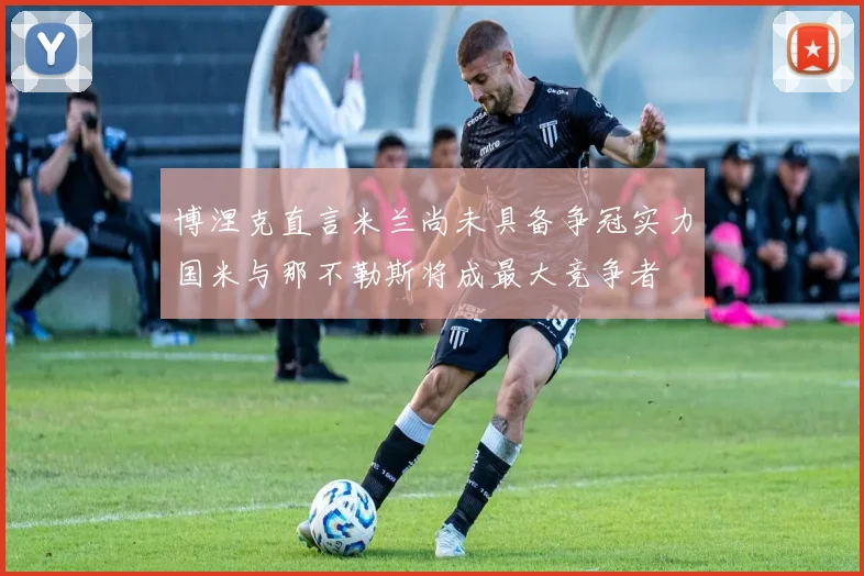 博涅克直言米兰尚未具备争冠实力国米与那不勒斯将成最大竞争者