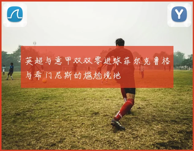 英超与意甲双双零进球菲尔克鲁格与希门尼斯的尴尬境地