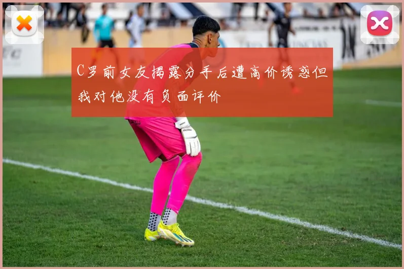 C罗前女友揭露分手后遭高价诱惑但我对他没有负面评价