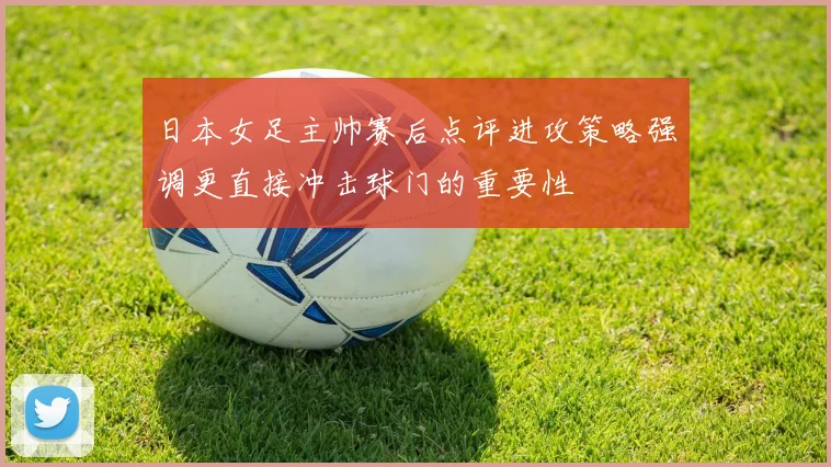 日本女足主帅赛后点评进攻策略强调更直接冲击球门的重要性