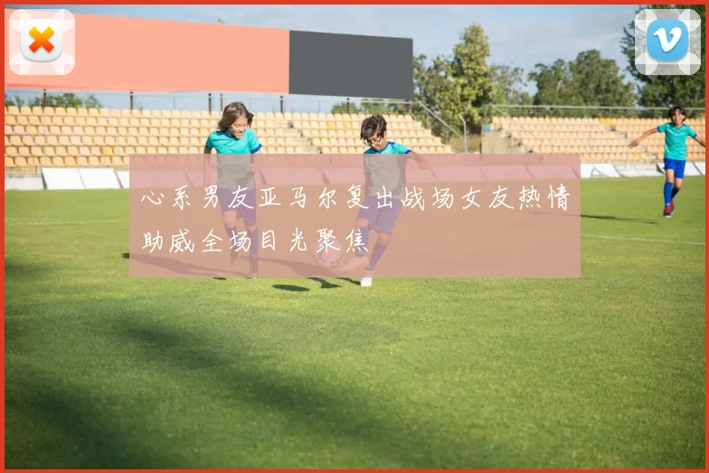 心系男友亚马尔复出战场女友热情助威全场目光聚焦