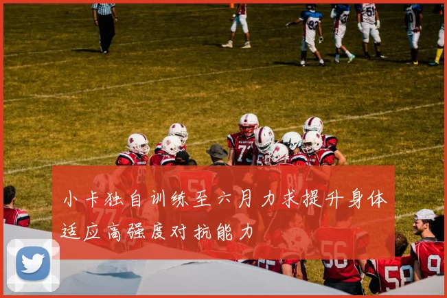 小卡独自训练至六月力求提升身体适应高强度对抗能力