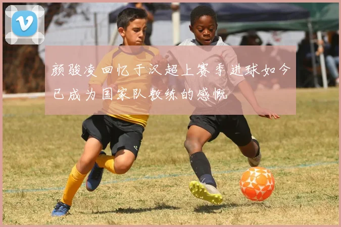 颜骏凌回忆于汉超上赛季进球如今已成为国家队教练的感慨