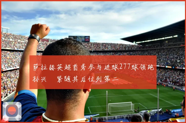 萨拉赫英超首秀参与进球277球领跑孙兴慜紧随其后位列第二